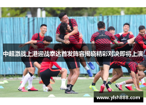 中超激战上港迎战泰达首发阵容揭晓精彩对决即将上演