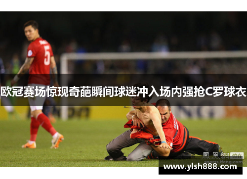 欧冠赛场惊现奇葩瞬间球迷冲入场内强抢C罗球衣