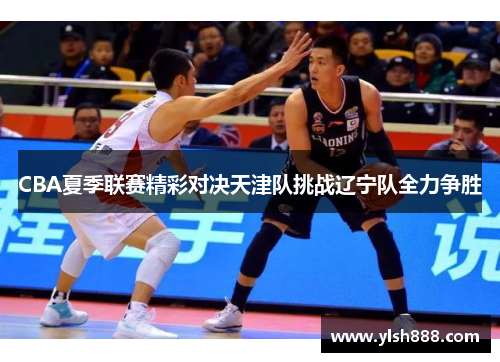 CBA夏季联赛精彩对决天津队挑战辽宁队全力争胜